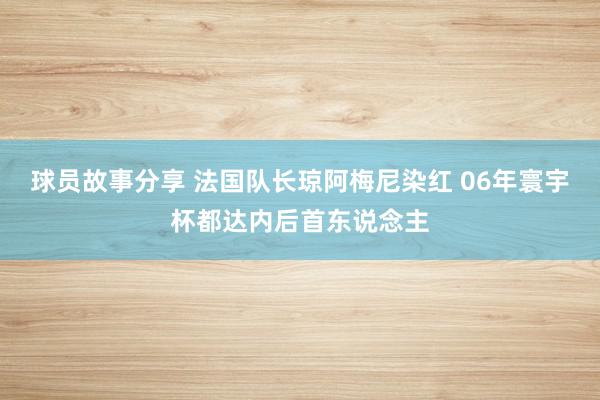 球员故事分享 法国队长琼阿梅尼染红 06年寰宇杯都达内后首东说念主