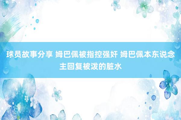 球员故事分享 姆巴佩被指控强奸 姆巴佩本东说念主回复被泼的脏水