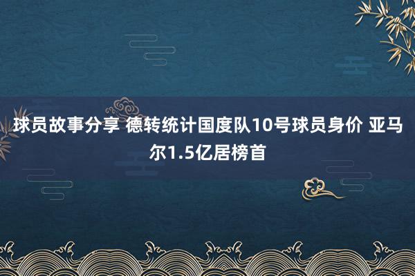 球员故事分享 德转统计国度队10号球员身价 亚马尔1.5亿居榜首