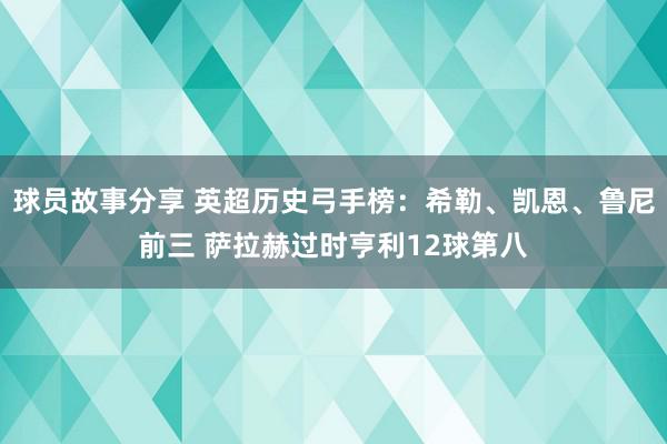 球员故事分享 英超历史弓手榜：希勒、凯恩、鲁尼前三 萨拉赫过时亨利12球第八