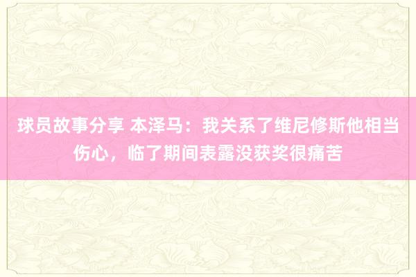 球员故事分享 本泽马：我关系了维尼修斯他相当伤心，临了期间表露没获奖很痛苦