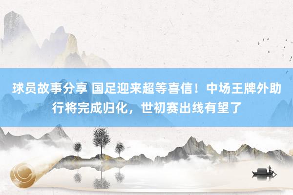 球员故事分享 国足迎来超等喜信！中场王牌外助行将完成归化，世初赛出线有望了