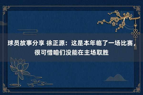 球员故事分享 徐正源：这是本年临了一场比赛，很可惜咱们没能在主场取胜