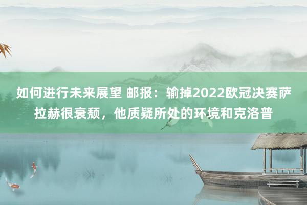 如何进行未来展望 邮报：输掉2022欧冠决赛萨拉赫很衰颓，他质疑所处的环境和克洛普