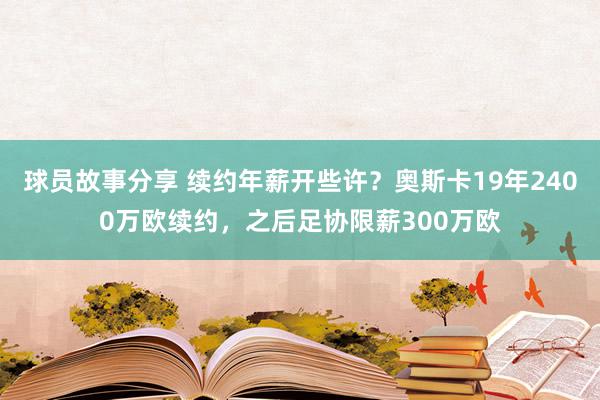 球员故事分享 续约年薪开些许？奥斯卡19年2400万欧续约，之后足协限薪300万欧