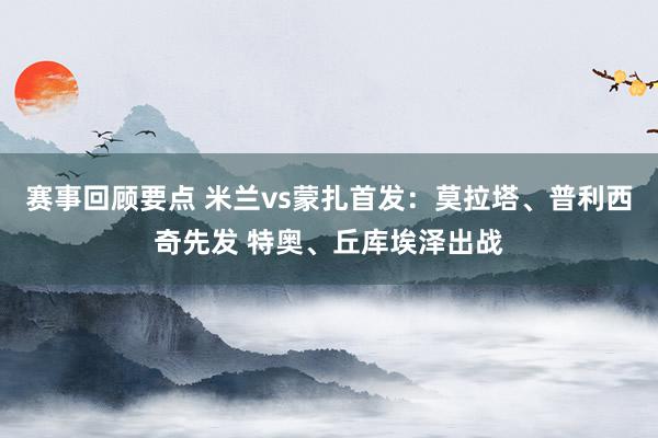 赛事回顾要点 米兰vs蒙扎首发：莫拉塔、普利西奇先发 特奥、丘库埃泽出战