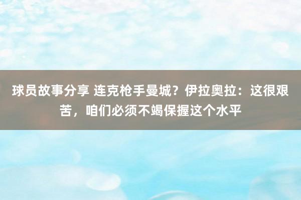 球员故事分享 连克枪手曼城？伊拉奥拉：这很艰苦，咱们必须不竭保握这个水平