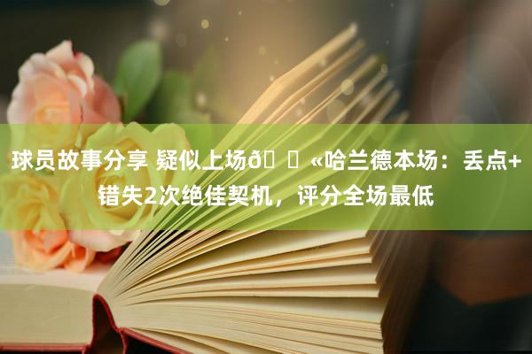 球员故事分享 疑似上场😫哈兰德本场：丢点+错失2次绝佳契机，评分全场最低