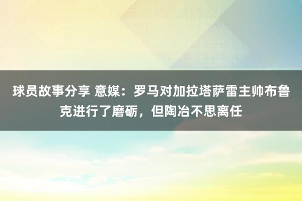 球员故事分享 意媒：罗马对加拉塔萨雷主帅布鲁克进行了磨砺，但陶冶不思离任