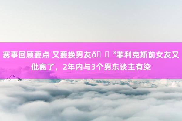 赛事回顾要点 又要换男友😳菲利克斯前女友又仳离了，2年内与3个男东谈主有染