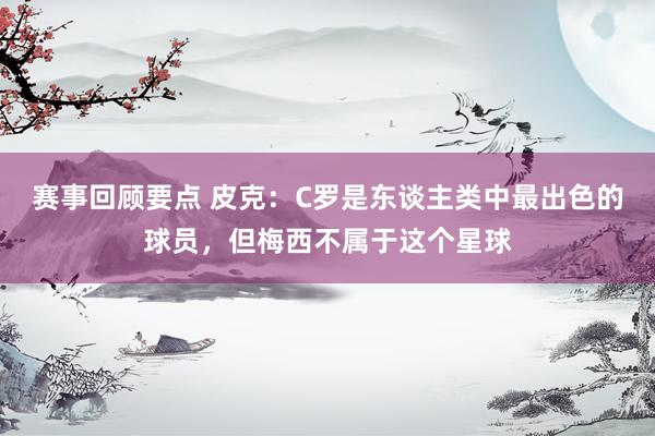 赛事回顾要点 皮克：C罗是东谈主类中最出色的球员，但梅西不属于这个星球