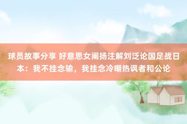 球员故事分享 好意思女阐扬注解刘泛论国足战日本：我不挂念输，我挂念冷嘲热讽者和公论