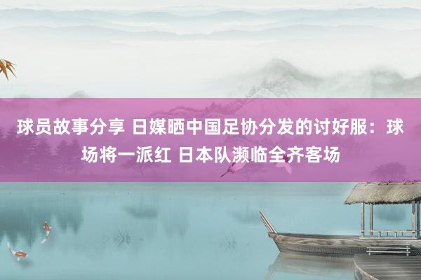 球员故事分享 日媒晒中国足协分发的讨好服：球场将一派红 日本队濒临全齐客场