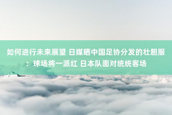 如何进行未来展望 日媒晒中国足协分发的壮胆服：球场将一派红 日本队面对统统客场