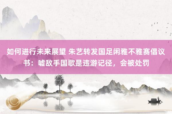 如何进行未来展望 朱艺转发国足闲雅不雅赛倡议书：嘘敌手国歌是违游记径，会被处罚