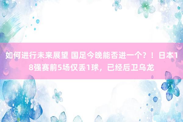 如何进行未来展望 国足今晚能否进一个？！日本18强赛前5场仅丢1球，已经后卫乌龙