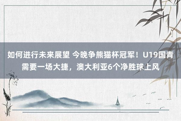 如何进行未来展望 今晚争熊猫杯冠军！U19国青需要一场大捷，澳大利亚6个净胜球上风