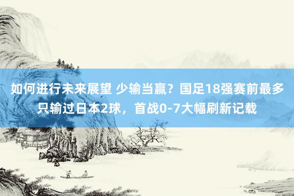 如何进行未来展望 少输当赢？国足18强赛前最多只输过日本2球，首战0-7大幅刷新记载