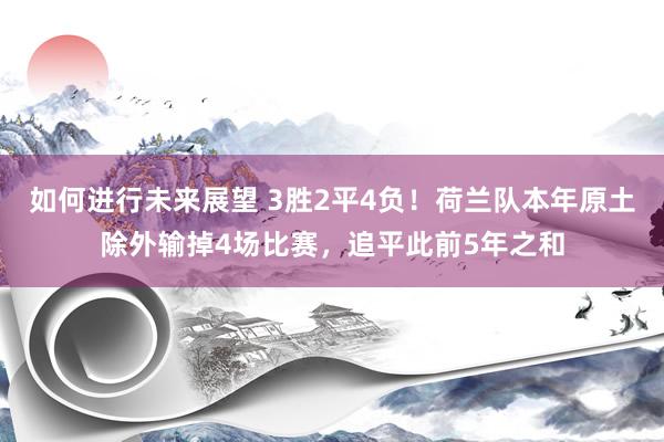 如何进行未来展望 3胜2平4负！荷兰队本年原土除外输掉4场比赛，追平此前5年之和