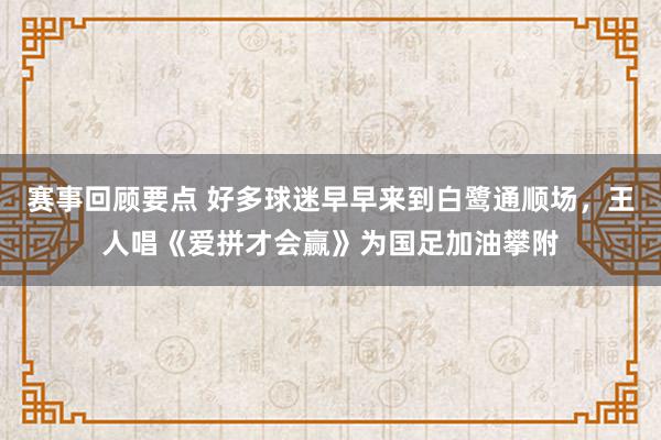 赛事回顾要点 好多球迷早早来到白鹭通顺场，王人唱《爱拼才会赢》为国足加油攀附