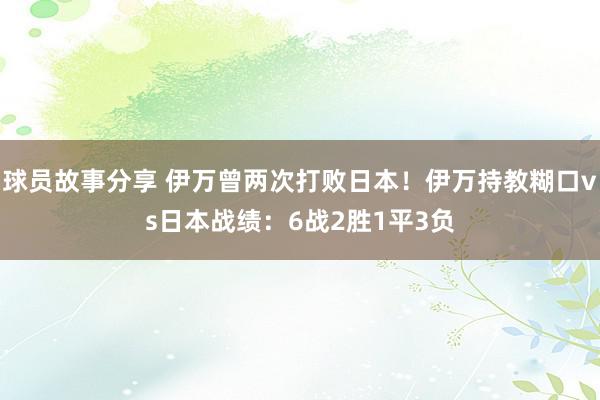 球员故事分享 伊万曾两次打败日本！伊万持教糊口vs日本战绩：6战2胜1平3负