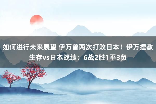 如何进行未来展望 伊万曾两次打败日本！伊万捏教生存vs日本战绩：6战2胜1平3负