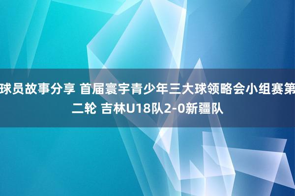 球员故事分享 首届寰宇青少年三大球领略会小组赛第二轮 吉林U18队2-0新疆队