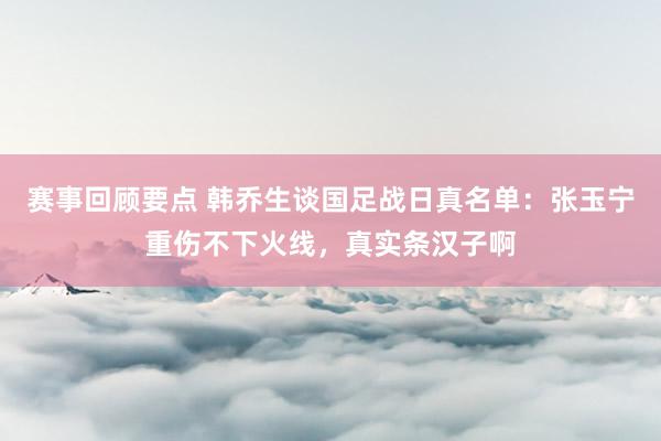 赛事回顾要点 韩乔生谈国足战日真名单：张玉宁重伤不下火线，真实条汉子啊