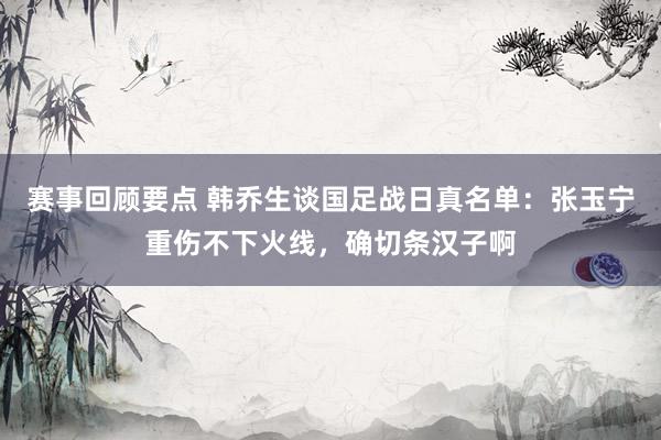 赛事回顾要点 韩乔生谈国足战日真名单：张玉宁重伤不下火线，确切条汉子啊