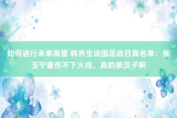 如何进行未来展望 韩乔生谈国足战日真名单：张玉宁重伤不下火线，真的条汉子啊