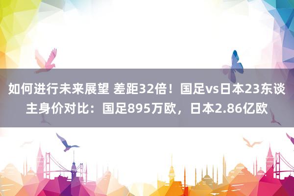 如何进行未来展望 差距32倍！国足vs日本23东谈主身价对比：国足895万欧，日本2.86亿欧