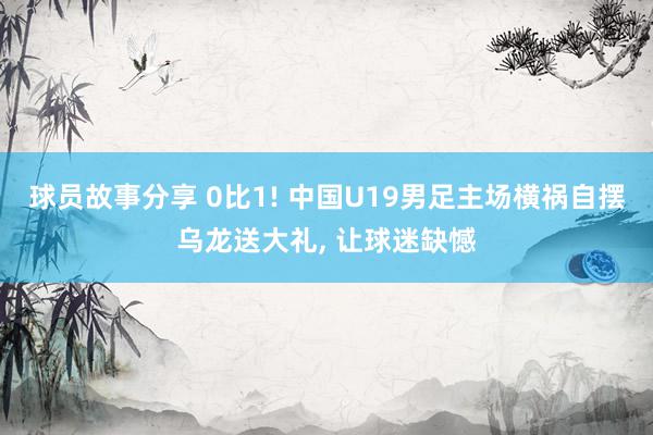 球员故事分享 0比1! 中国U19男足主场横祸自摆乌龙送大礼, 让球迷缺憾