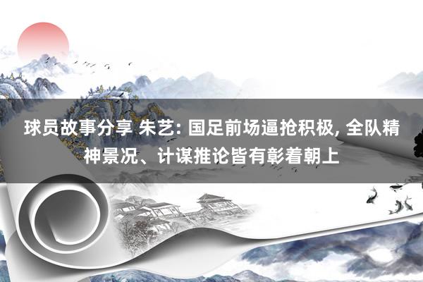 球员故事分享 朱艺: 国足前场逼抢积极, 全队精神景况、计谋推论皆有彰着朝上