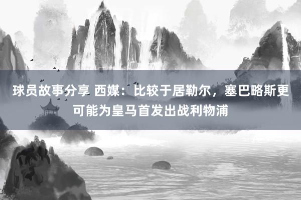 球员故事分享 西媒：比较于居勒尔，塞巴略斯更可能为皇马首发出战利物浦