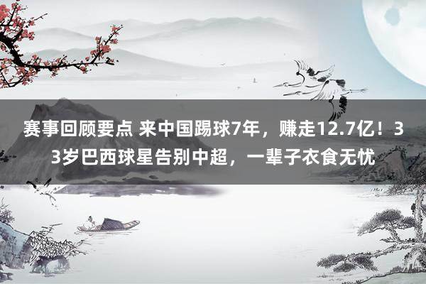 赛事回顾要点 来中国踢球7年，赚走12.7亿！33岁巴西球星告别中超，一辈子衣食无忧