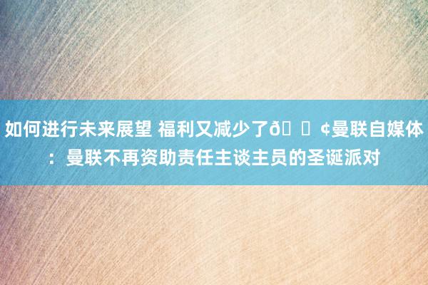 如何进行未来展望 福利又减少了😢曼联自媒体：曼联不再资助责任主谈主员的圣诞派对