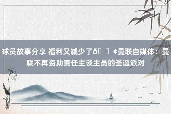 球员故事分享 福利又减少了😢曼联自媒体：曼联不再资助责任主谈主员的圣诞派对