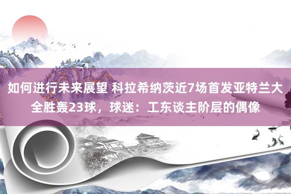 如何进行未来展望 科拉希纳茨近7场首发亚特兰大全胜轰23球，球迷：工东谈主阶层的偶像