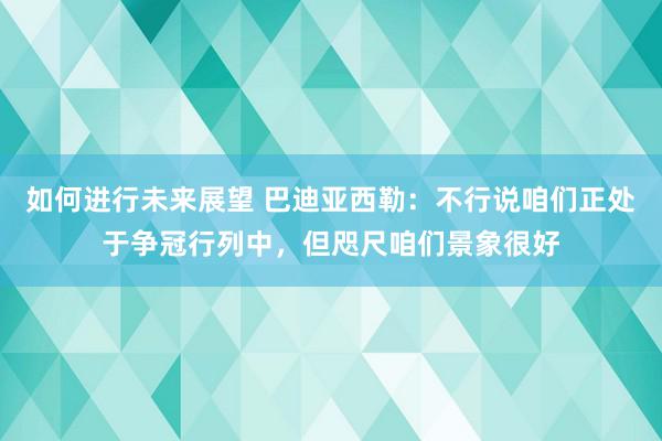 如何进行未来展望 巴迪亚西勒：不行说咱们正处于争冠行列中，但咫尺咱们景象很好