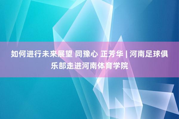 如何进行未来展望 同豫心 正芳华 | 河南足球俱乐部走进河南体育学院