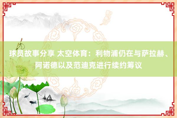 球员故事分享 太空体育：利物浦仍在与萨拉赫、阿诺德以及范迪克进行续约筹议