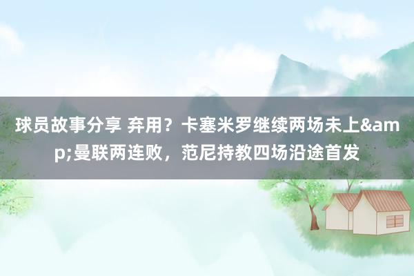 球员故事分享 弃用？卡塞米罗继续两场未上&曼联两连败，范尼持教四场沿途首发