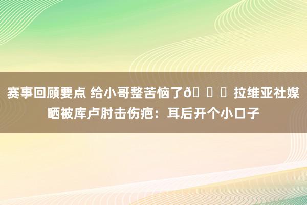 赛事回顾要点 给小哥整苦恼了😅拉维亚社媒晒被库卢肘击伤疤：耳后开个小口子