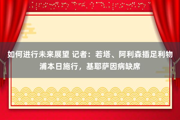 如何进行未来展望 记者：若塔、阿利森插足利物浦本日施行，基耶萨因病缺席