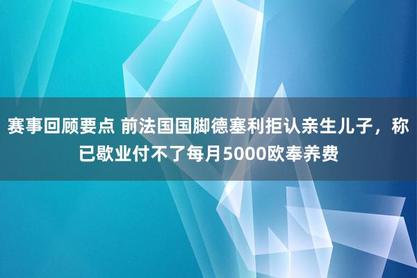 赛事回顾要点 前法国国脚德塞利拒认亲生儿子，称已歇业付不了每月5000欧奉养费