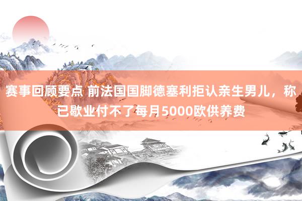 赛事回顾要点 前法国国脚德塞利拒认亲生男儿，称已歇业付不了每月5000欧供养费