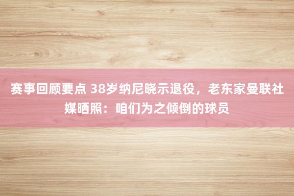 赛事回顾要点 38岁纳尼晓示退役，老东家曼联社媒晒照：咱们为之倾倒的球员