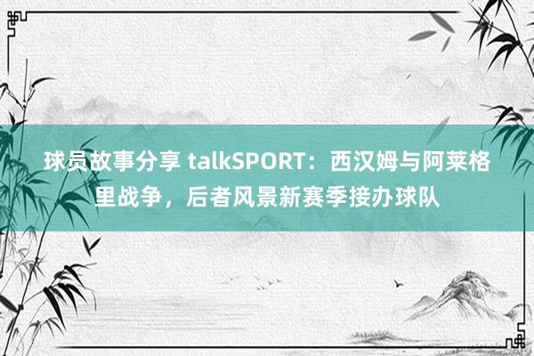 球员故事分享 talkSPORT：西汉姆与阿莱格里战争，后者风景新赛季接办球队