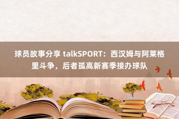 球员故事分享 talkSPORT：西汉姆与阿莱格里斗争，后者孤高新赛季接办球队