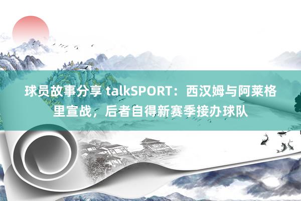 球员故事分享 talkSPORT：西汉姆与阿莱格里宣战，后者自得新赛季接办球队